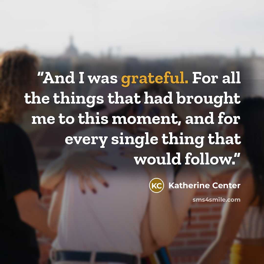 “And I was grateful. For all the things that had brought me to this moment, and for every single thing that would follow.” quote by Katherine Center