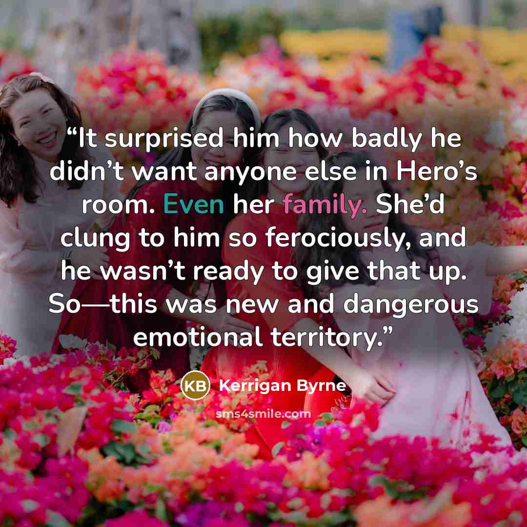 “It surprised him how badly he didn’t want anyone else in Hero’s room. Even her family. She’d clung to him so ferociously, and he wasn’t ready to give that up. So—this was new and dangerous emotional territory.” quote by Kerrigan Byrne