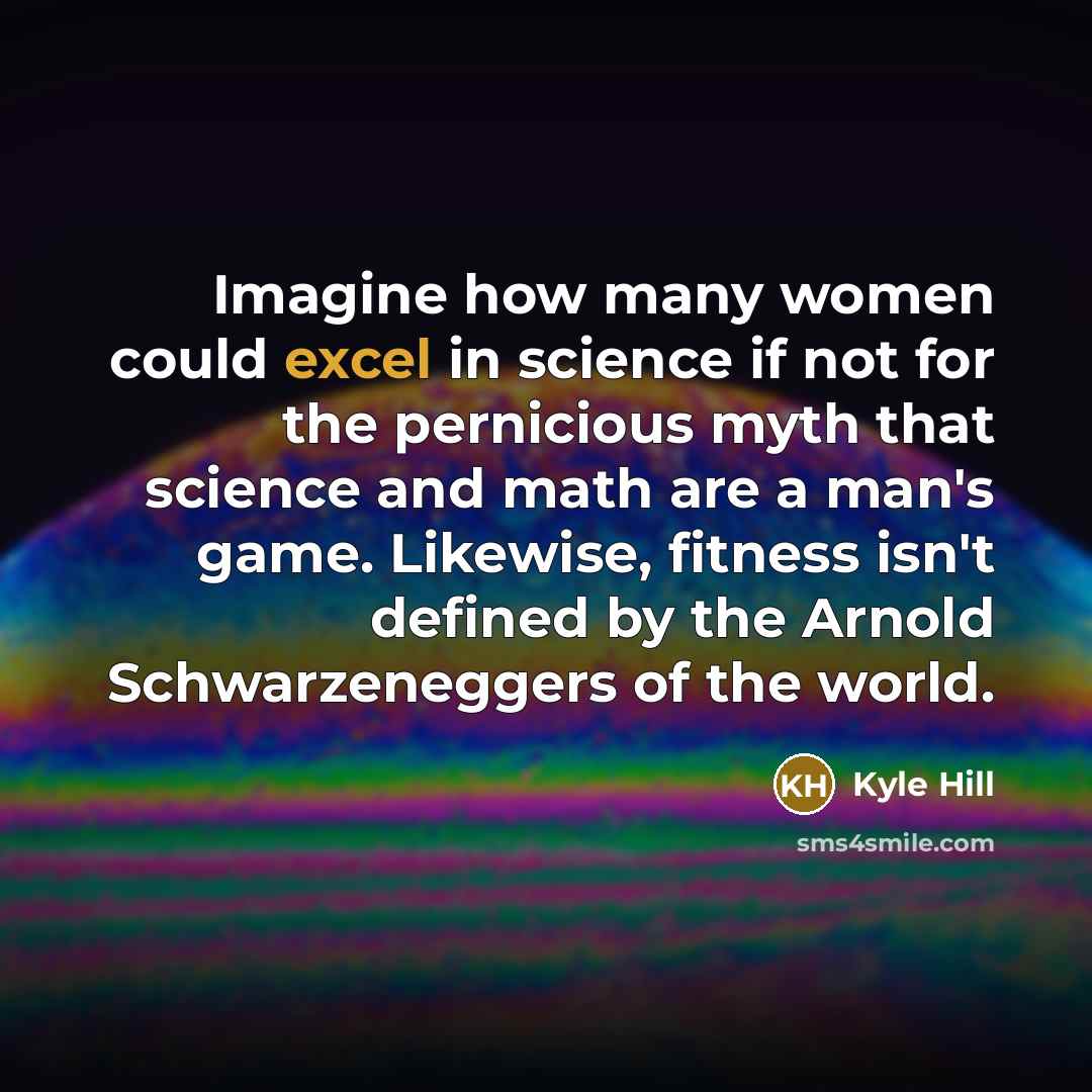 “Imagine how many women could excel in science if not for the pernicious myth that science and math are a man's game. Likewise, fitness isn't defined by the Arnold Schwarzeneggers of the world.” quote by Kyle Hill