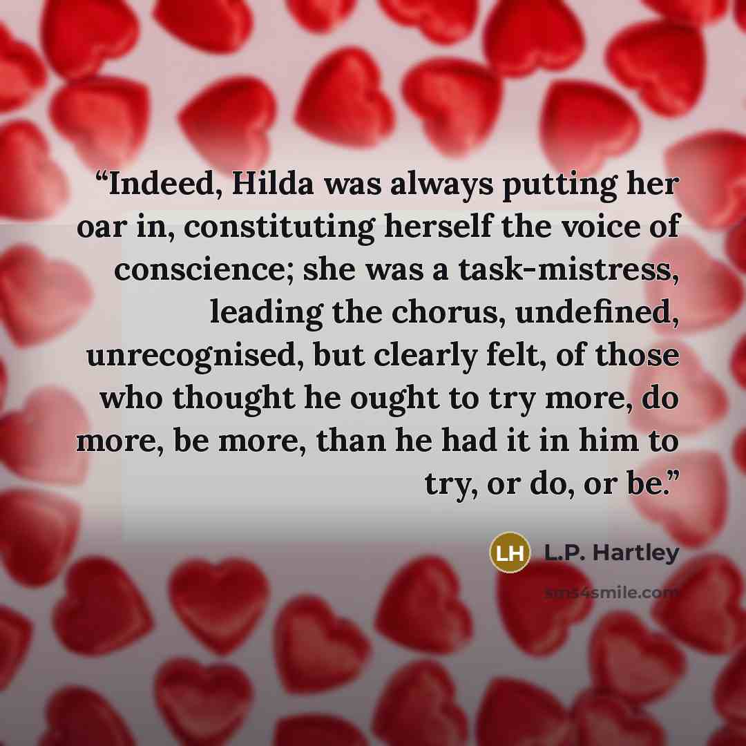 “Indeed, Hilda was always putting her oar in, constituting herself the voice of conscience; she was a task-mistress, leading the chorus, undefined, unrecognised, but clearly felt, of those who thought he ought to try more, do more, be more, than he had it in him to try, or do, or be.” quote by L.P. Hartley