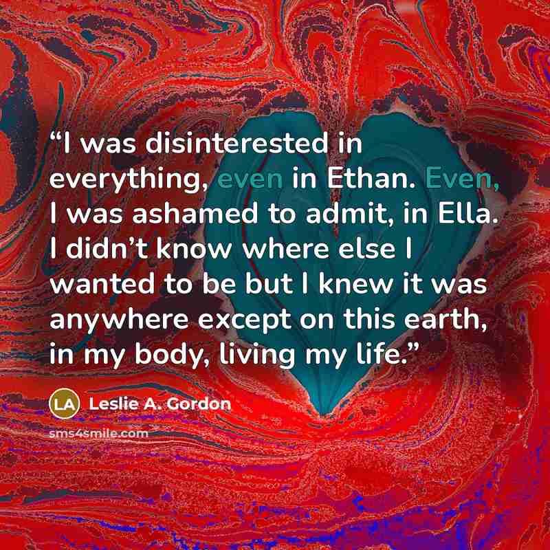 “I was disinterested in everything, even in Ethan. Even, I was ashamed to admit, in Ella. I didn’t know where else I wanted to be but I knew it was anywhere except on this earth, in my body, living my life.” quote by Leslie A. Gordon