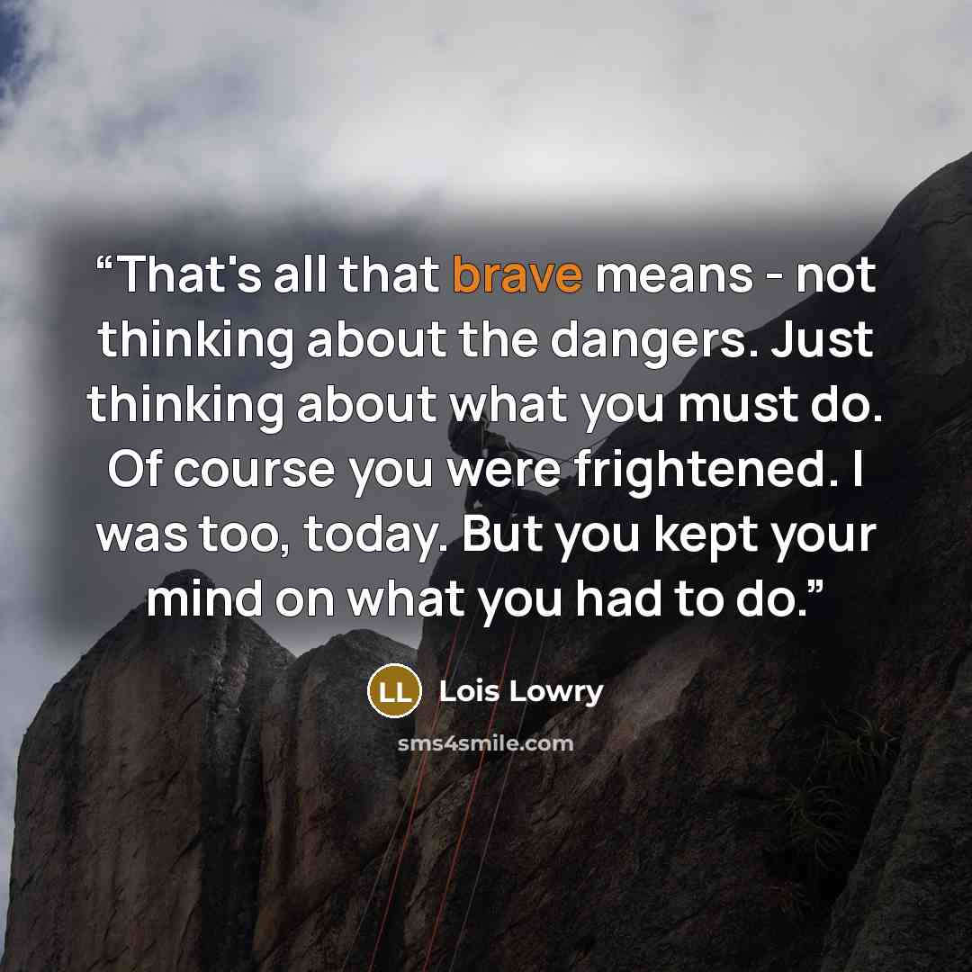“That's all that brave means - not thinking about the dangers. Just thinking about what you must do. Of course you were frightened. I was too, today. But you kept your mind on what you had to do.” quote by Lois Lowry