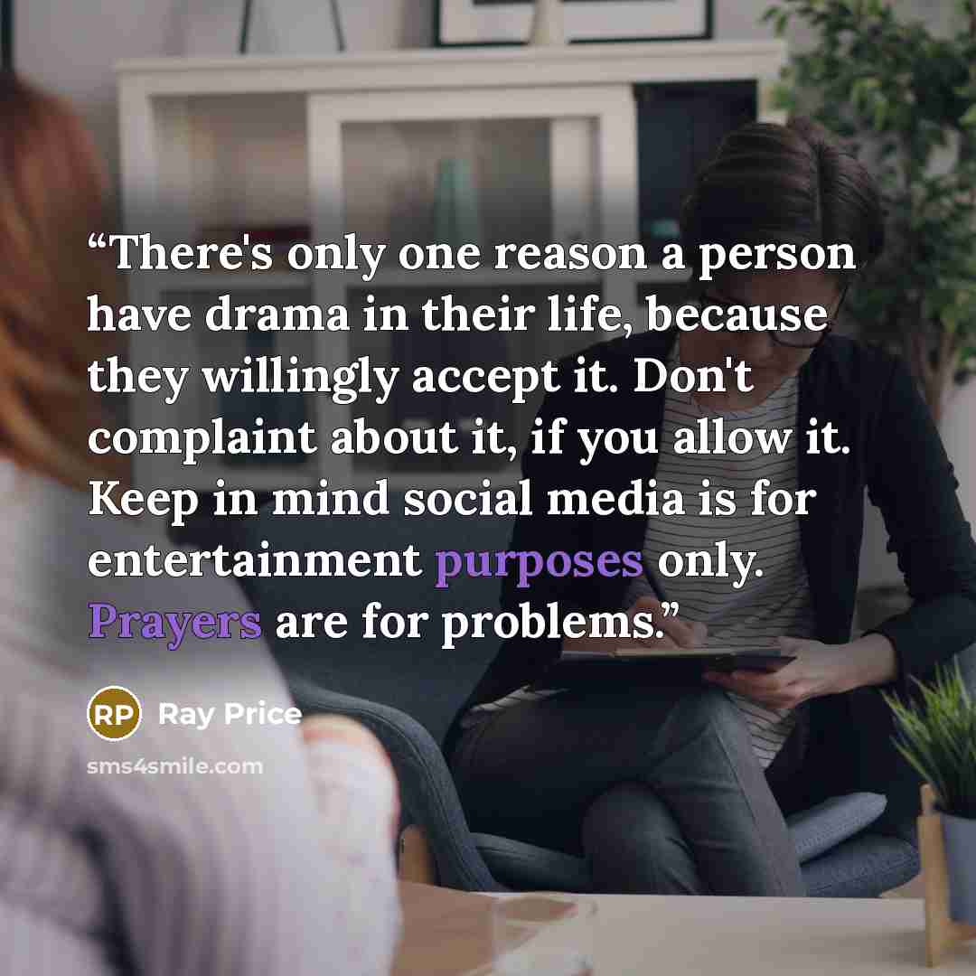 “There's only one reason a person have drama in their life, because they willingly accept it. Don't complaint about it, if you allow it. Keep in mind social media is for entertainment purposes only. Prayers are for problems.” quote by Ray Price