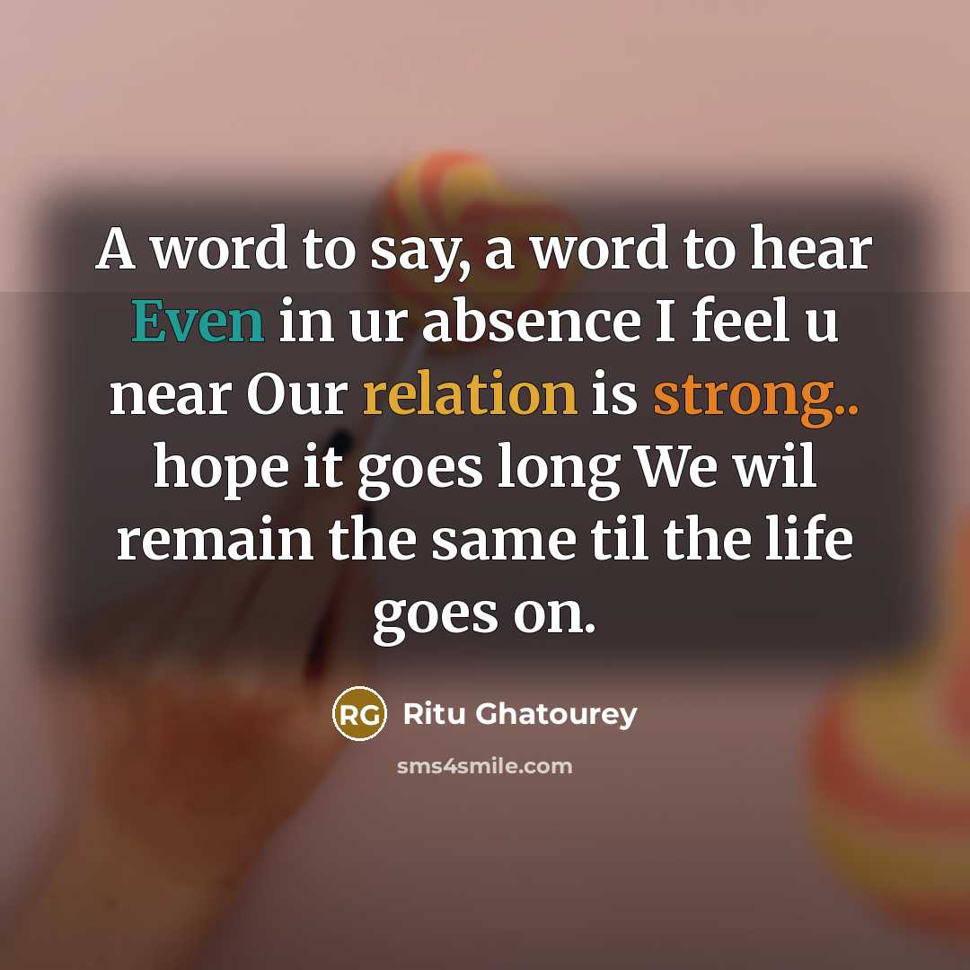 “A word to say, a word to hear Even in ur absence I feel u near Our relation is strong.. hope it goes long We wil remain the same til the life goes on.” quote by Ritu Ghatourey