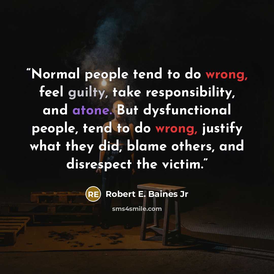 “Normal people tend to do wrong, feel guilty, take responsibility, and atone. But dysfunctional people, tend to do wrong, justify what they did, blame others, and disrespect the victim.” quote by Robert E. Baines Jr