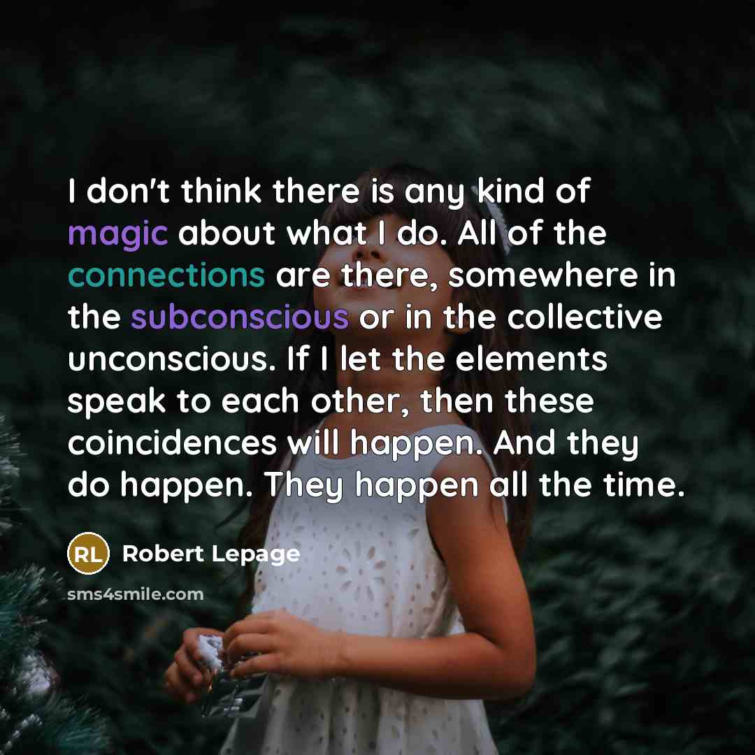 “I don't think there is any kind of magic about what I do. All of the connections are there, somewhere in the subconscious or in the collective unconscious. If I let the elements speak to each other, then these coincidences will happen. And they do happen. They happen all the time.” quote by Robert Lepage