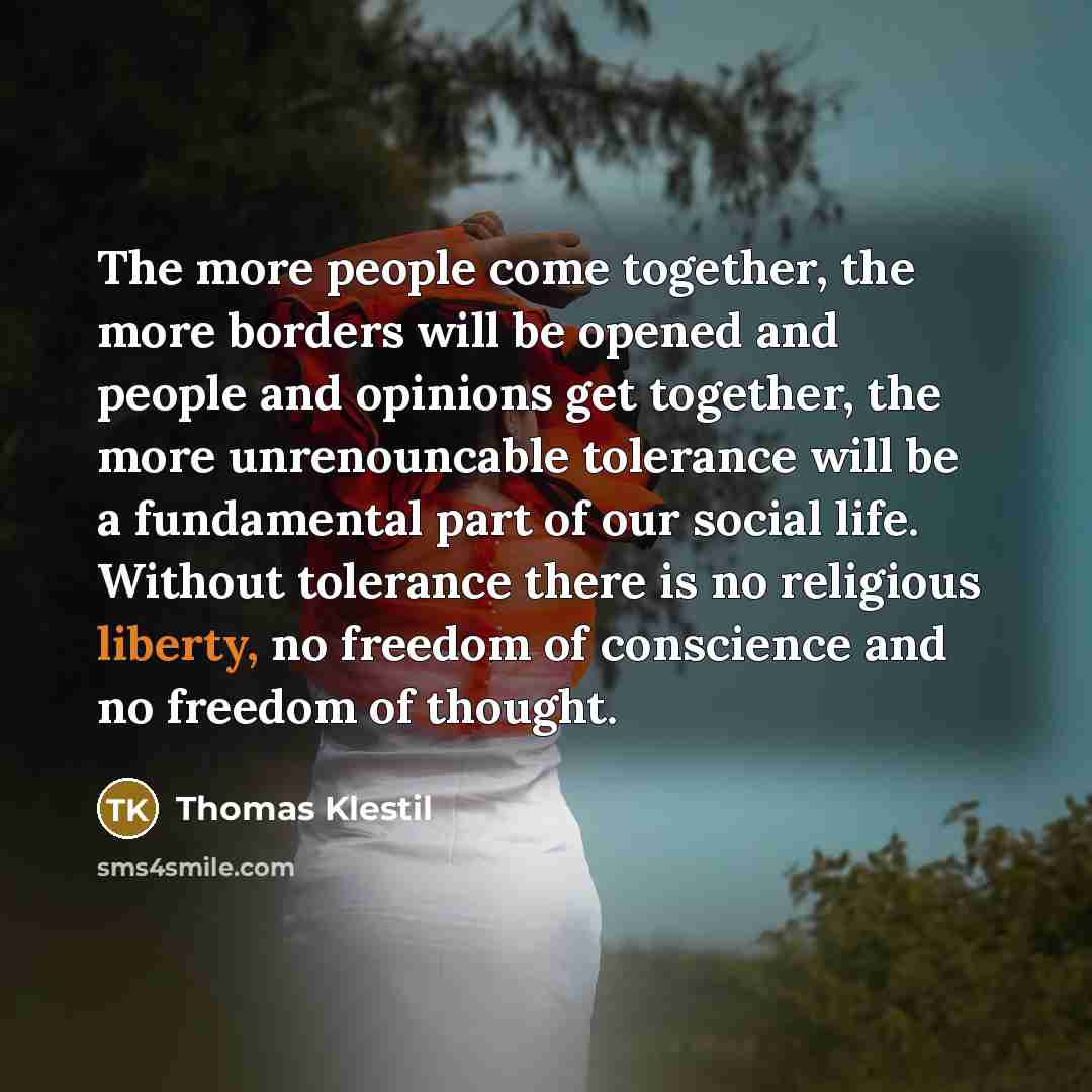 “The more people come together, the more borders will be opened and people and opinions get together, the more unrenouncable tolerance will be a fundamental part of our social life. Without tolerance there is no religious liberty, no freedom of conscience and no freedom of thought.” quote by Thomas Klestil