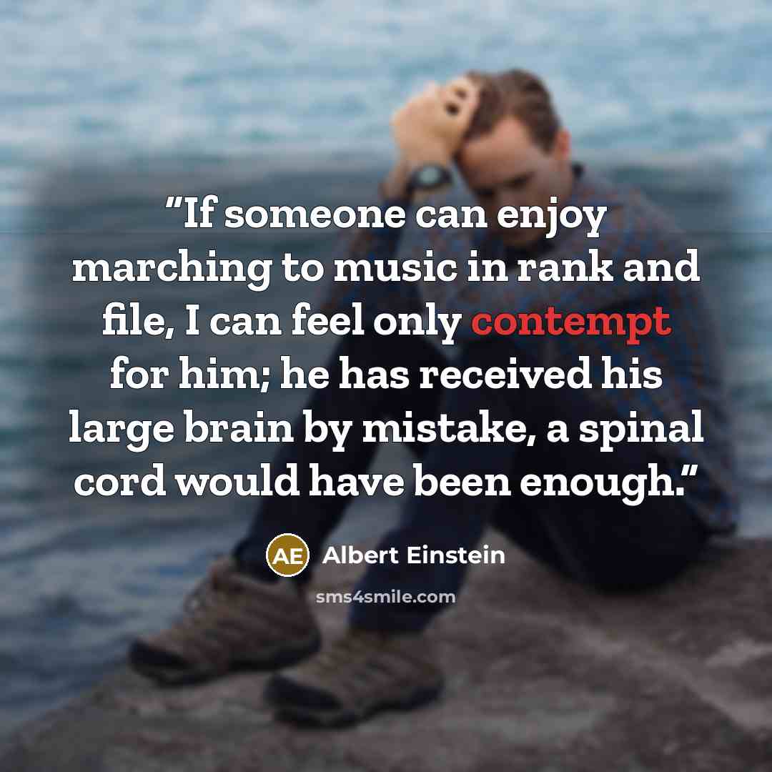 “If someone can enjoy marching to music in rank and file, I can feel only contempt for him; he has received his large brain by mistake, a spinal cord would have been enough.” quote by Albert Einstein