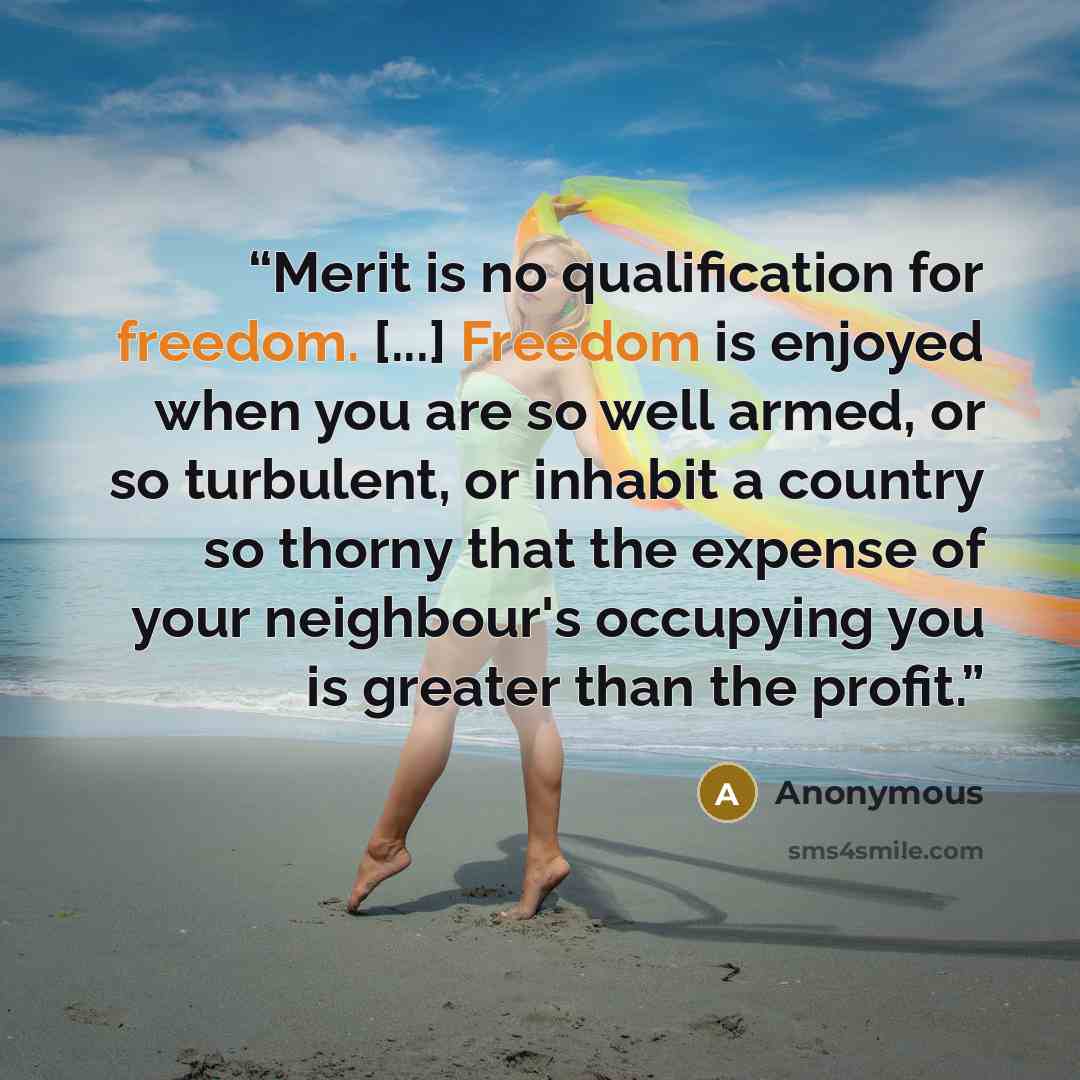 “Merit is no qualification for freedom. [...] Freedom is enjoyed when you are so well armed, or so turbulent, or inhabit a country so thorny that the expense of your neighbour's occupying you is greater than the profit.” quote by Anonymous