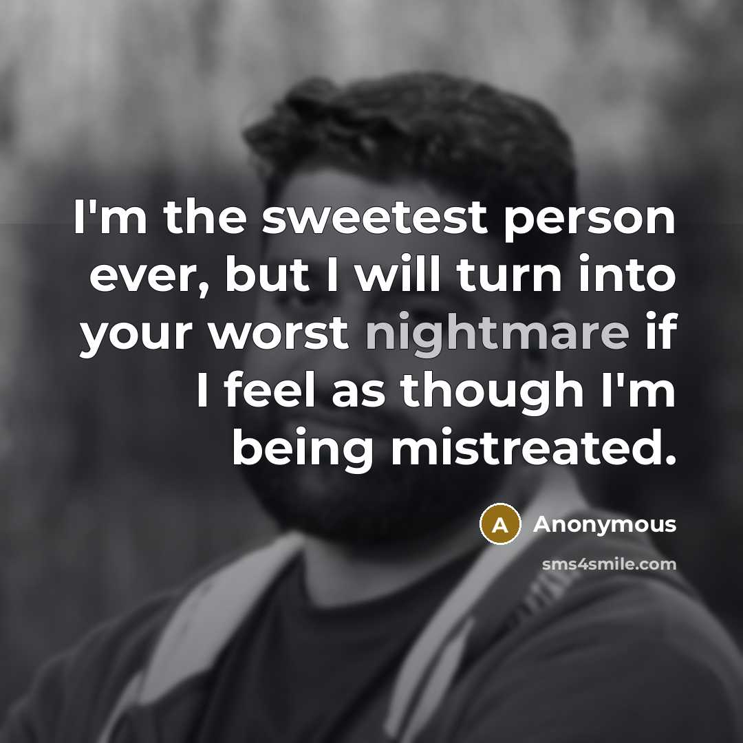 “I'm the sweetest person ever, but I will turn into your worst nightmare if I feel as though I'm being mistreated.” quote by Anonymous