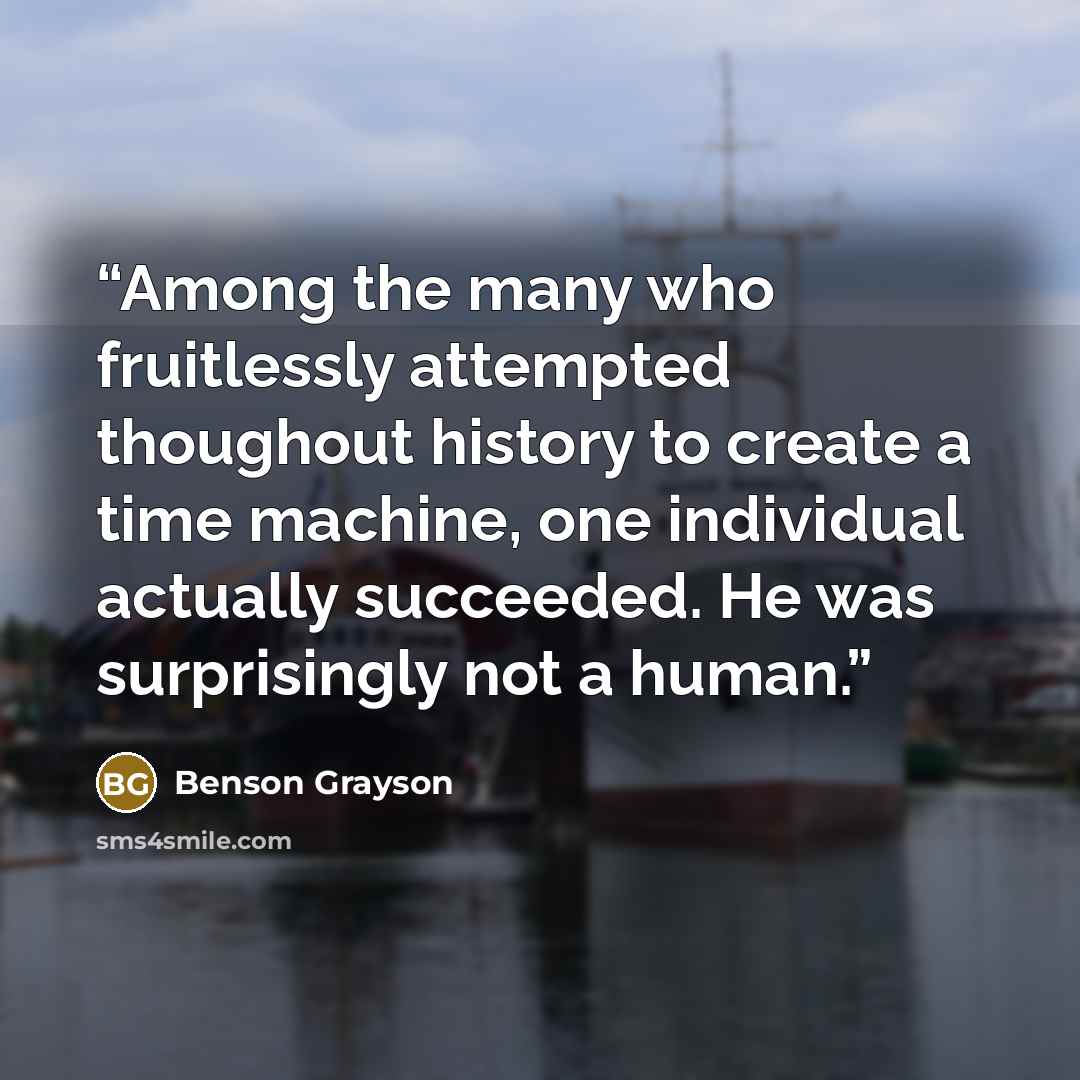 “Among the many who fruitlessly attempted thoughout history to create a time machine, one individual actually succeeded. He was surprisingly not a human.” quote by Benson Grayson