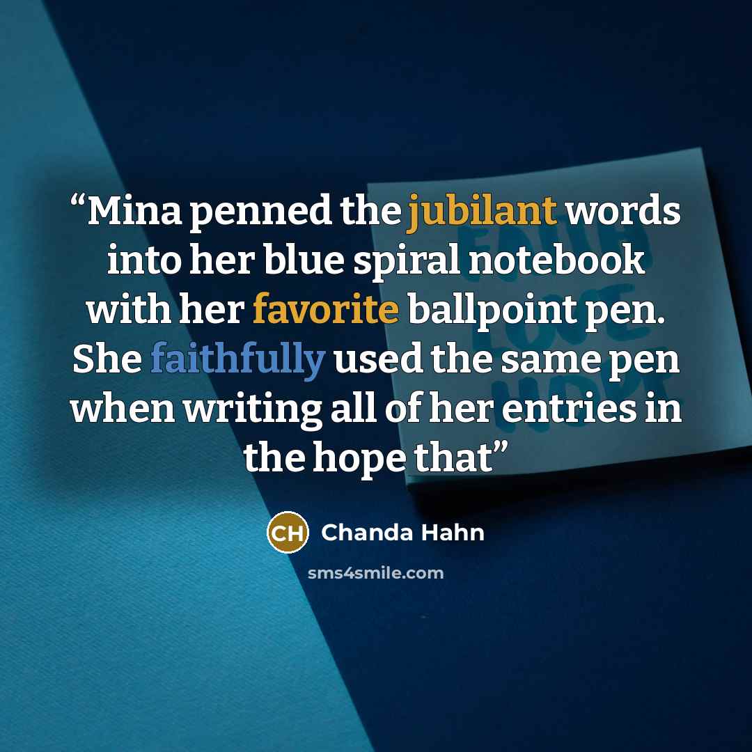 “Mina penned the jubilant words into her blue spiral notebook with her favorite ballpoint pen. She faithfully used the same pen when writing all of her entries in the hope that” quote by Chanda Hahn