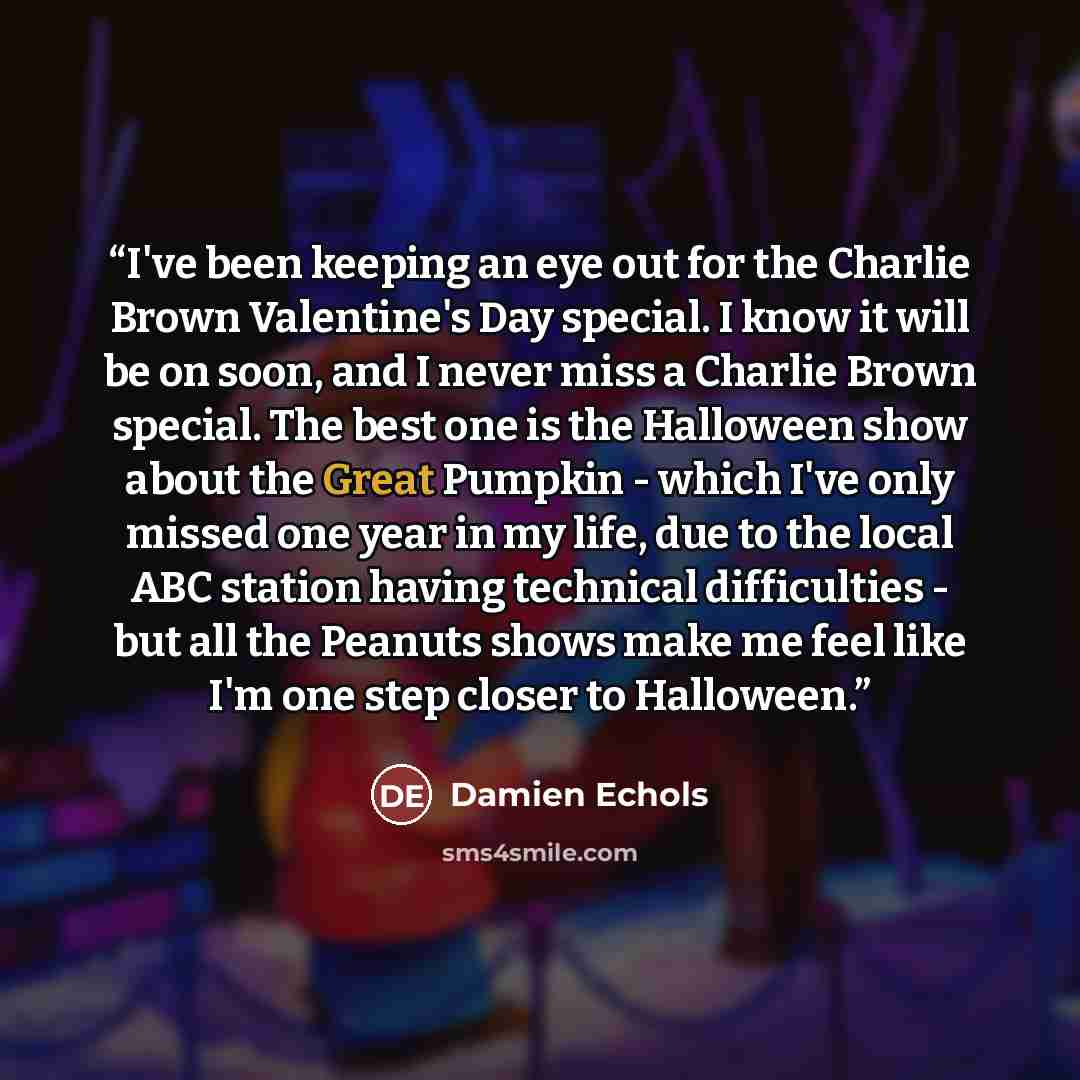 “I've been keeping an eye out for the Charlie Brown Valentine's Day special. I know it will be on soon, and I never miss a Charlie Brown special. The best one is the Halloween show about the Great Pumpkin - which I've only missed one year in my life, due to the local ABC station having technical…” quote by Damien Echols
