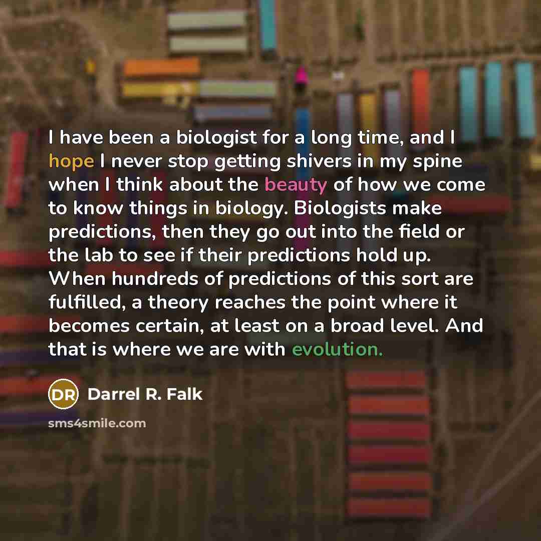 “I have been a biologist for a long time, and I hope I never stop getting shivers in my spine when I think about the beauty of how we come to know things in biology. Biologists make predictions, then they go out into the field or the lab to see if their predictions hold up. When hundreds of…” quote by Darrel R. Falk