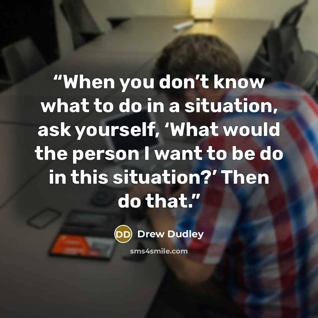 “When you don’t know what to do in a situation, ask yourself, ‘What would the person I want to be do in this situation?’ Then do that.” quote by Drew Dudley