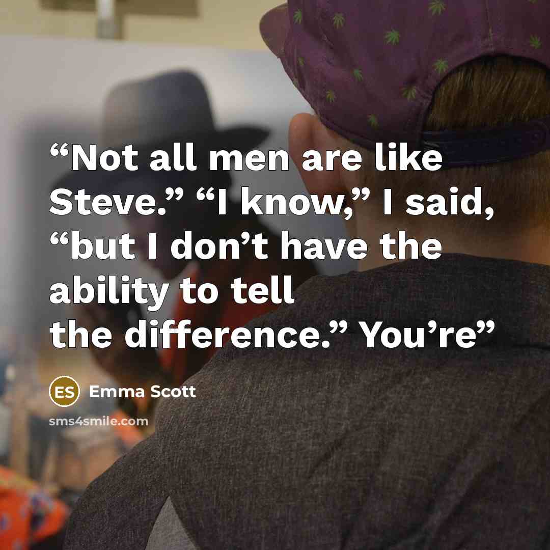 “Not all men are like Steve.” “I know,” I said, “but I don’t have the ability to tell the difference.” You’re” quote by Emma Scott