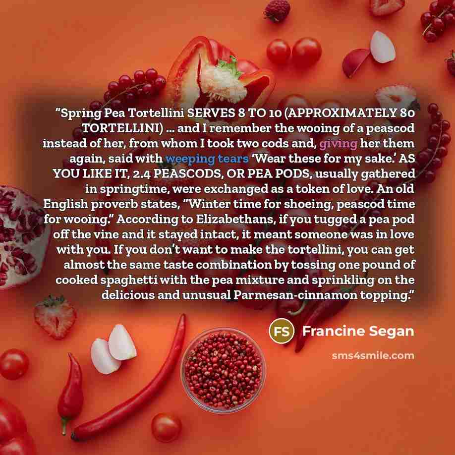 “Spring Pea Tortellini SERVES 8 TO 10 (APPROXIMATELY 80 TORTELLINI) … and I remember the wooing of a peascod instead of her, from whom I took two cods and, giving her them again, said with weeping tears ‘Wear these for my sake.’ AS YOU LIKE IT, 2.4 PEASCODS, OR PEA PODS, usually gathered in…” quote by Francine Segan