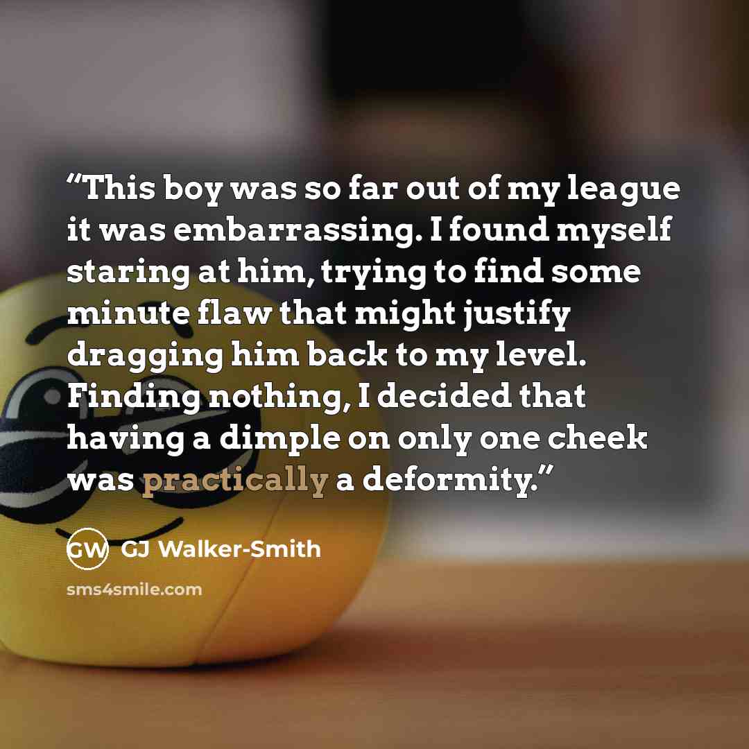 “This boy was so far out of my league it was embarrassing. I found myself staring at him, trying to find some minute flaw that might justify dragging him back to my level. Finding nothing, I decided that having a dimple on only one cheek was practically a deformity.” quote by GJ Walker-Smith
