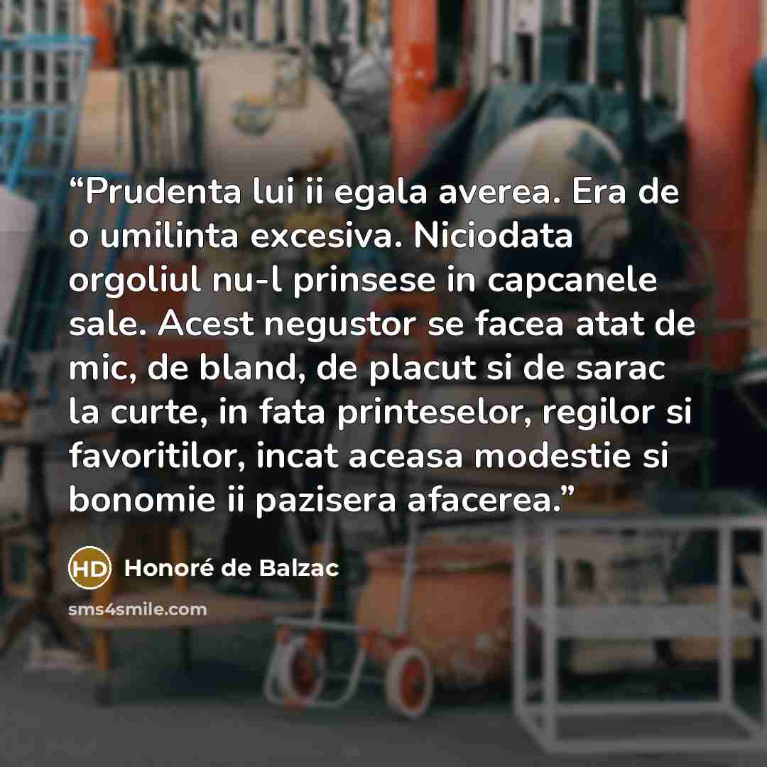 “Prudenta lui ii egala averea. Era de o umilinta excesiva. Niciodata orgoliul nu-l prinsese in capcanele sale. Acest negustor se facea atat de mic, de bland, de placut si de sarac la curte, in fata printeselor, regilor si favoritilor, incat aceasa modestie si bonomie ii pazisera afacerea.” quote by Honore de Balzac