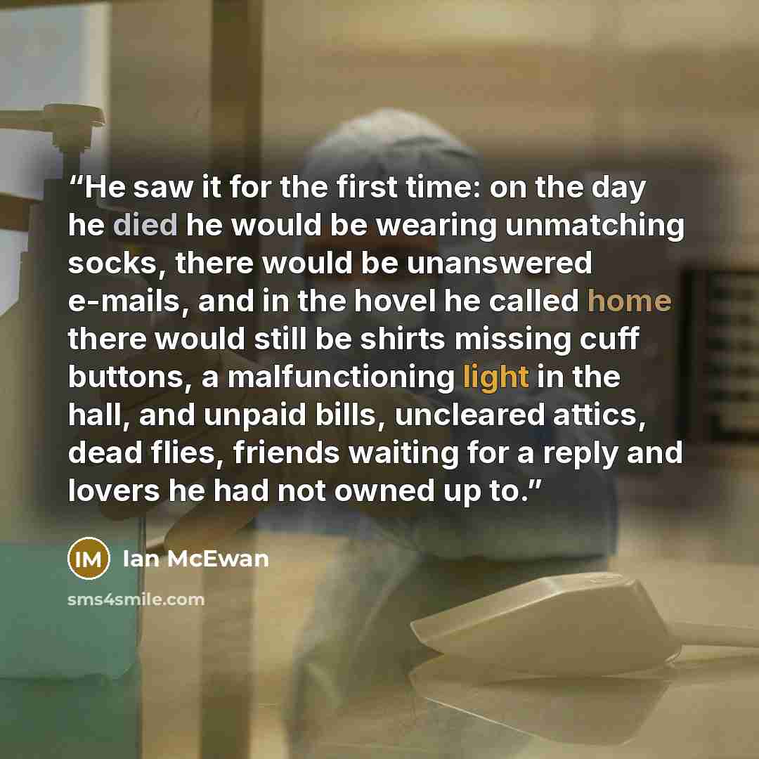 “He saw it for the first time: on the day he died he would be wearing unmatching socks, there would be unanswered e-mails, and in the hovel he called home there would still be shirts missing cuff buttons, a malfunctioning light in the hall, and unpaid bills, uncleared attics, dead flies, friends…” quote by Ian McEwan