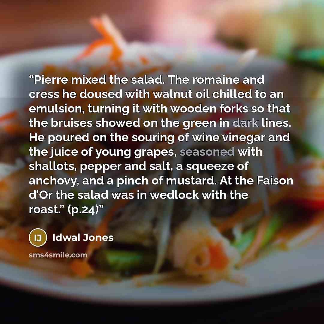 “Pierre mixed the salad. The romaine and cress he doused with walnut oil chilled to an emulsion, turning it with wooden forks so that the bruises showed on the green in dark lines. He poured on the souring of wine vinegar and the juice of young grapes, seasoned with shallots, pepper and salt, a…” quote by Idwal Jones