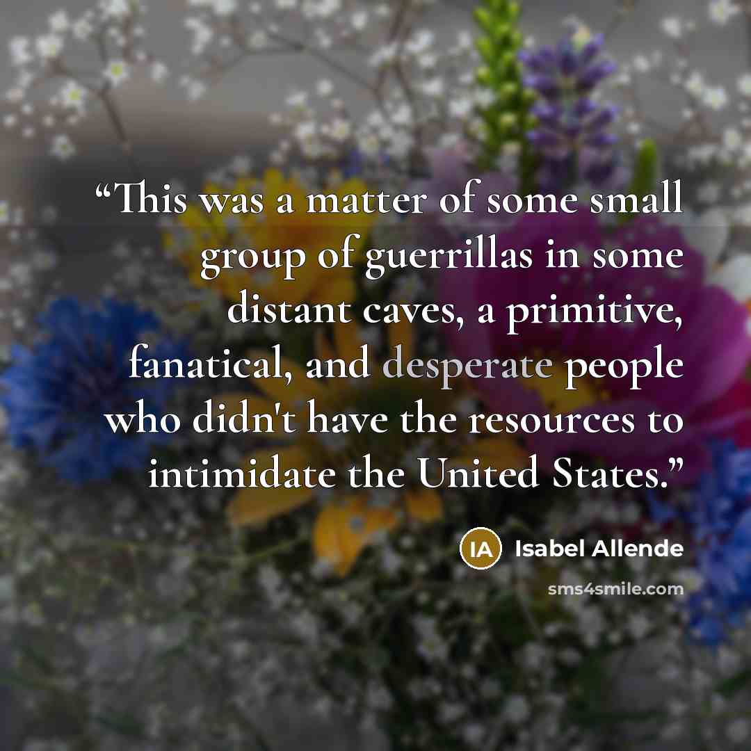 “This was a matter of some small group of guerrillas in some distant caves, a primitive, fanatical, and desperate people who didn't have the resources to intimidate the United States.” quote by Isabel Allende