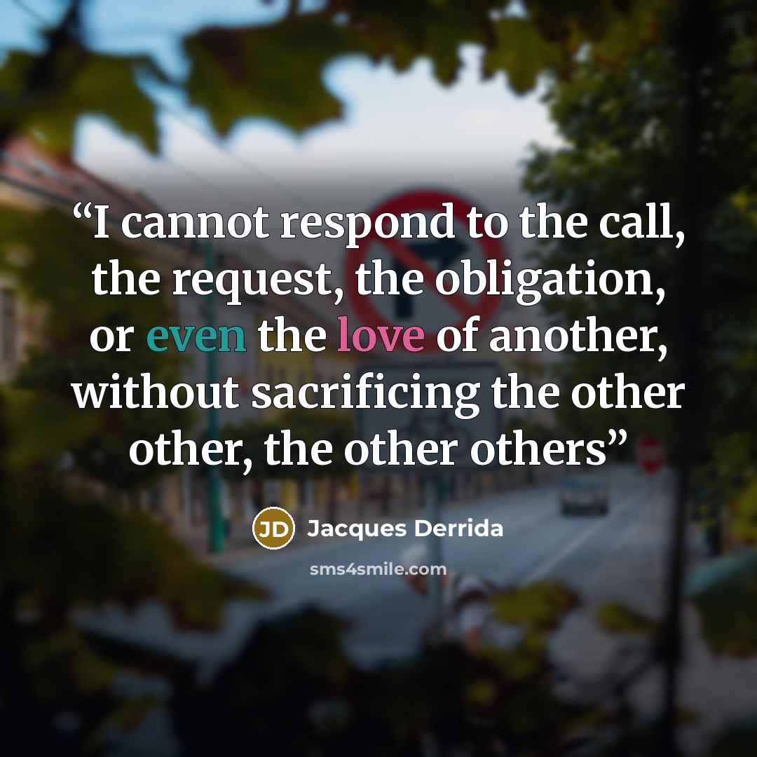 “I cannot respond to the call, the request, the obligation, or even the love of another, without sacrificing the other other, the other others” quote by Jacques Derrida