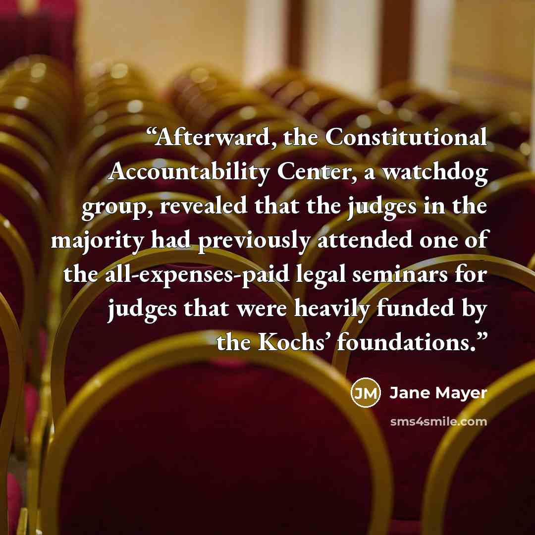 “Afterward, the Constitutional Accountability Center, a watchdog group, revealed that the judges in the majority had previously attended one of the all-expenses-paid legal seminars for judges that were heavily funded by the Kochs’ foundations.” quote by Jane Mayer