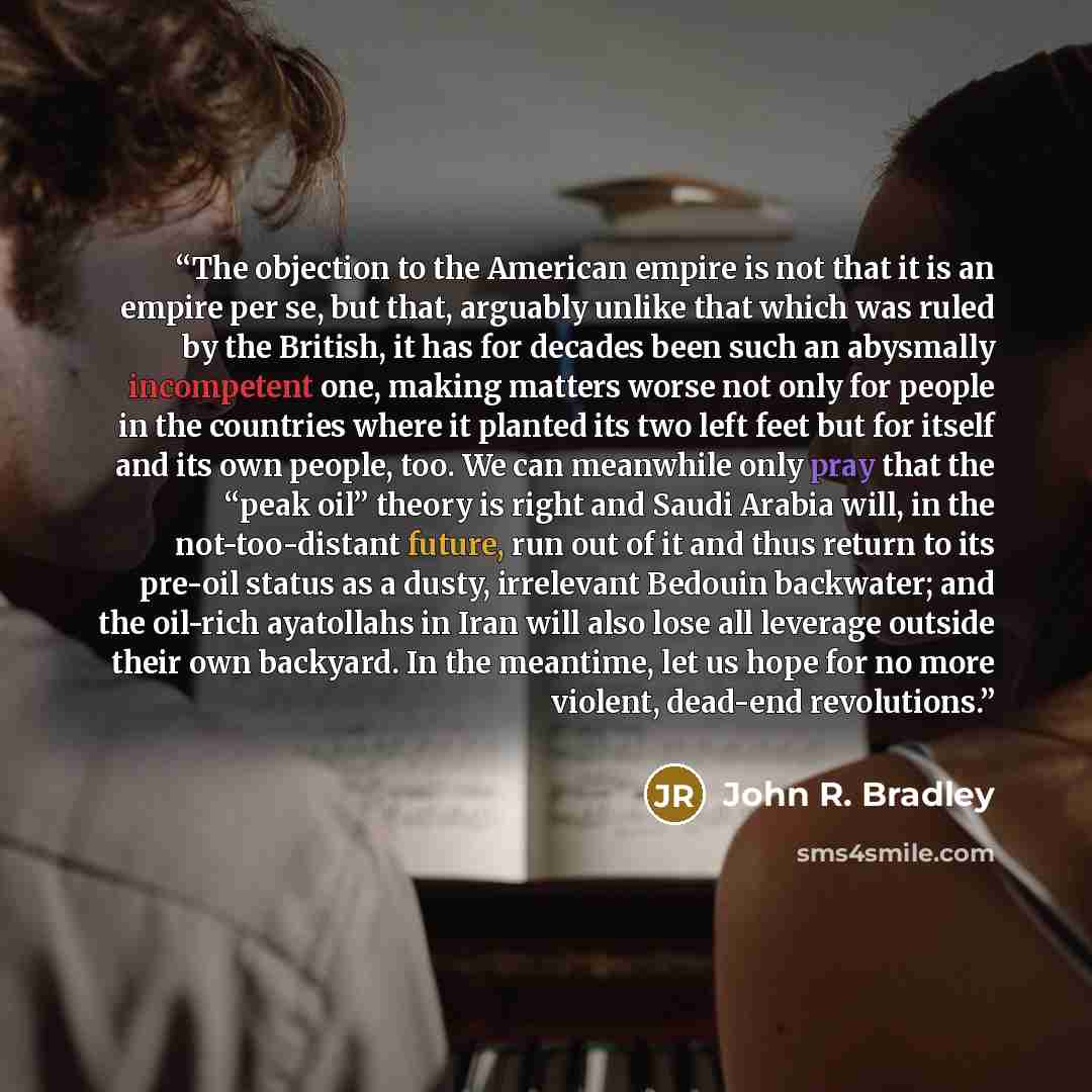 “The objection to the American empire is not that it is an empire per se, but that, arguably unlike that which was ruled by the British, it has for decades been such an abysmally incompetent one, making matters worse not only for people in the countries where it planted its two left feet but for…” quote by John R. Bradley