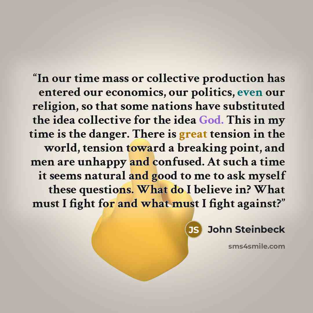 “In our time mass or collective production has entered our economics, our politics, even our religion, so that some nations have substituted the idea collective for the idea God. This in my time is the danger. There is great tension in the world, tension toward a breaking point, and men are unhappy…” quote by John Steinbeck