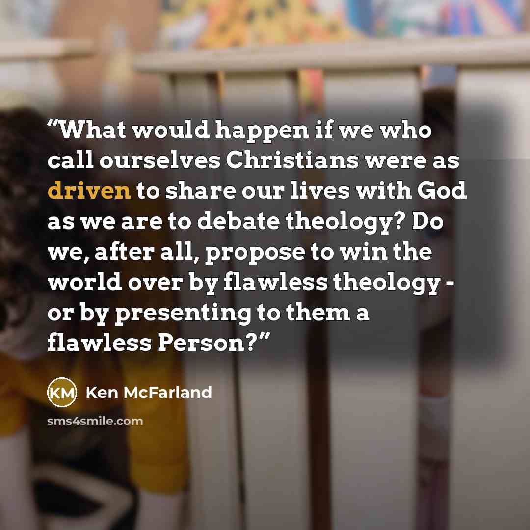 “What would happen if we who call ourselves Christians were as driven to share our lives with God as we are to debate theology? Do we, after all, propose to win the world over by flawless theology - or by presenting to them a flawless Person?” quote by Ken McFarland