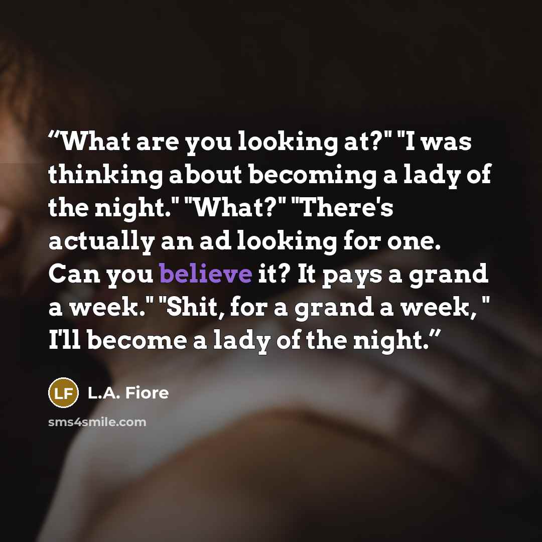 “What are you looking at?" "I was thinking about becoming a lady of the night." "What?" "There's actually an ad looking for one. Can you believe it? It pays a grand a week." "Shit, for a grand a week, " I'll become a lady of the night.” quote by L.A. Fiore