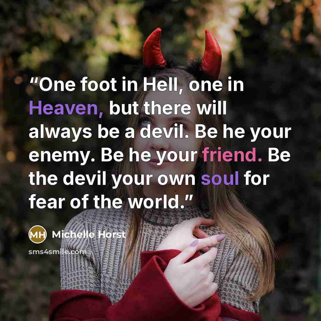 “One foot in Hell, one in Heaven, but there will always be a devil. Be he your enemy. Be he your friend. Be the devil your own soul for fear of the world.” quote by Michelle Horst