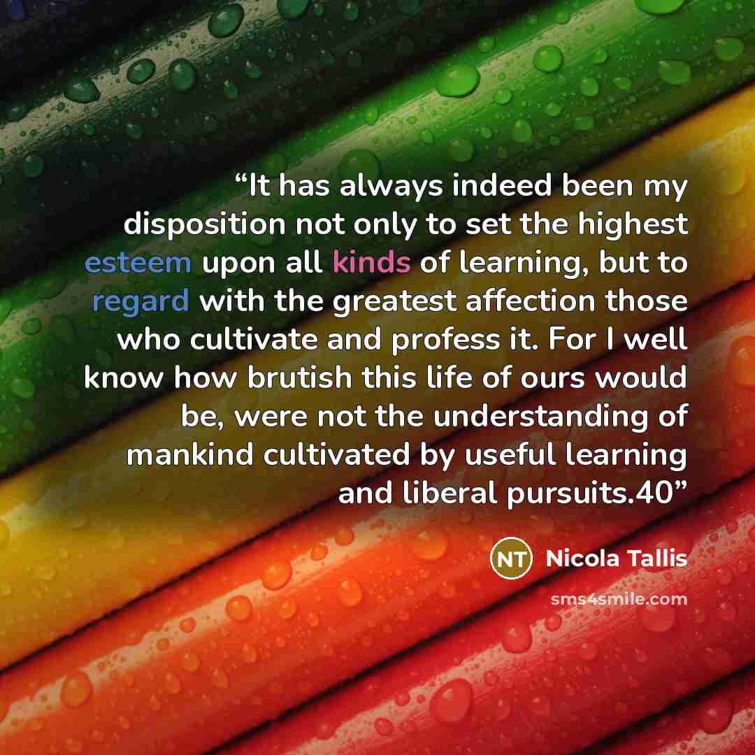 “It has always indeed been my disposition not only to set the highest esteem upon all kinds of learning, but to regard with the greatest affection those who cultivate and profess it. For I well know how brutish this life of ours would be, were not the understanding of mankind cultivated by useful…” quote by Nicola Tallis