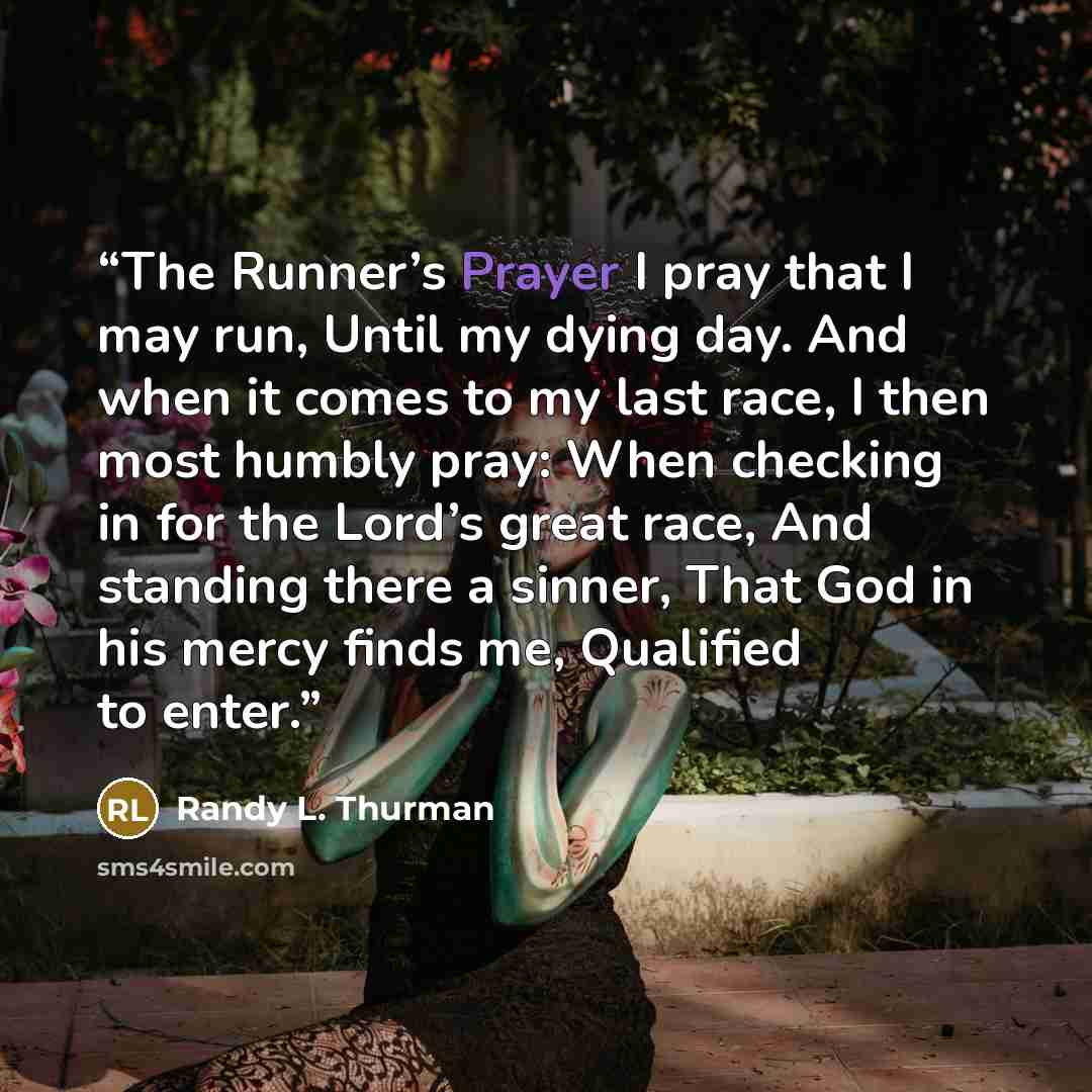 “The Runner’s Prayer I pray that I may run, Until my dying day. And when it comes to my last race, I then most humbly pray: When checking in for the Lord’s great race, And standing there a sinner, That God in his mercy finds me, Qualified to enter.” quote by Randy L. Thurman