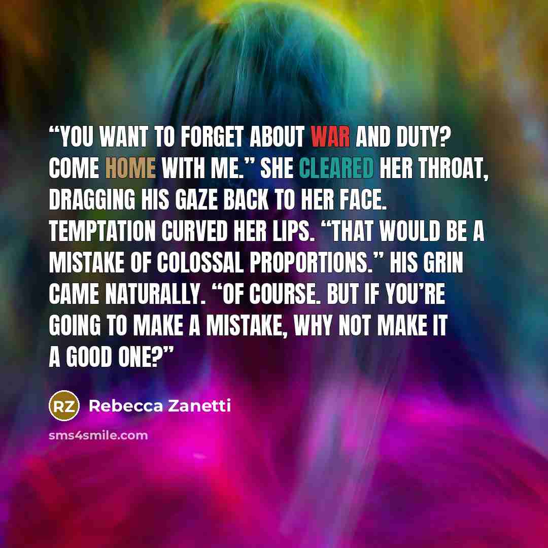 “You want to forget about war and duty? Come home with me.” She cleared her throat, dragging his gaze back to her face. Temptation curved her lips. “That would be a mistake of colossal proportions.” His grin came naturally. “Of course. But if you’re going to make a mistake, why not make it a good…” quote by Rebecca Zanetti