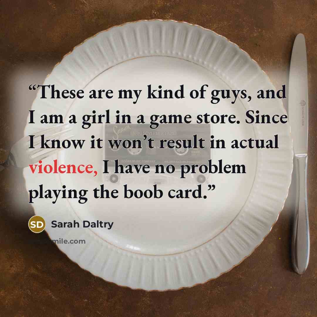 “These are my kind of guys, and I am a girl in a game store. Since I know it won’t result in actual violence, I have no problem playing the boob card.” quote by Sarah Daltry