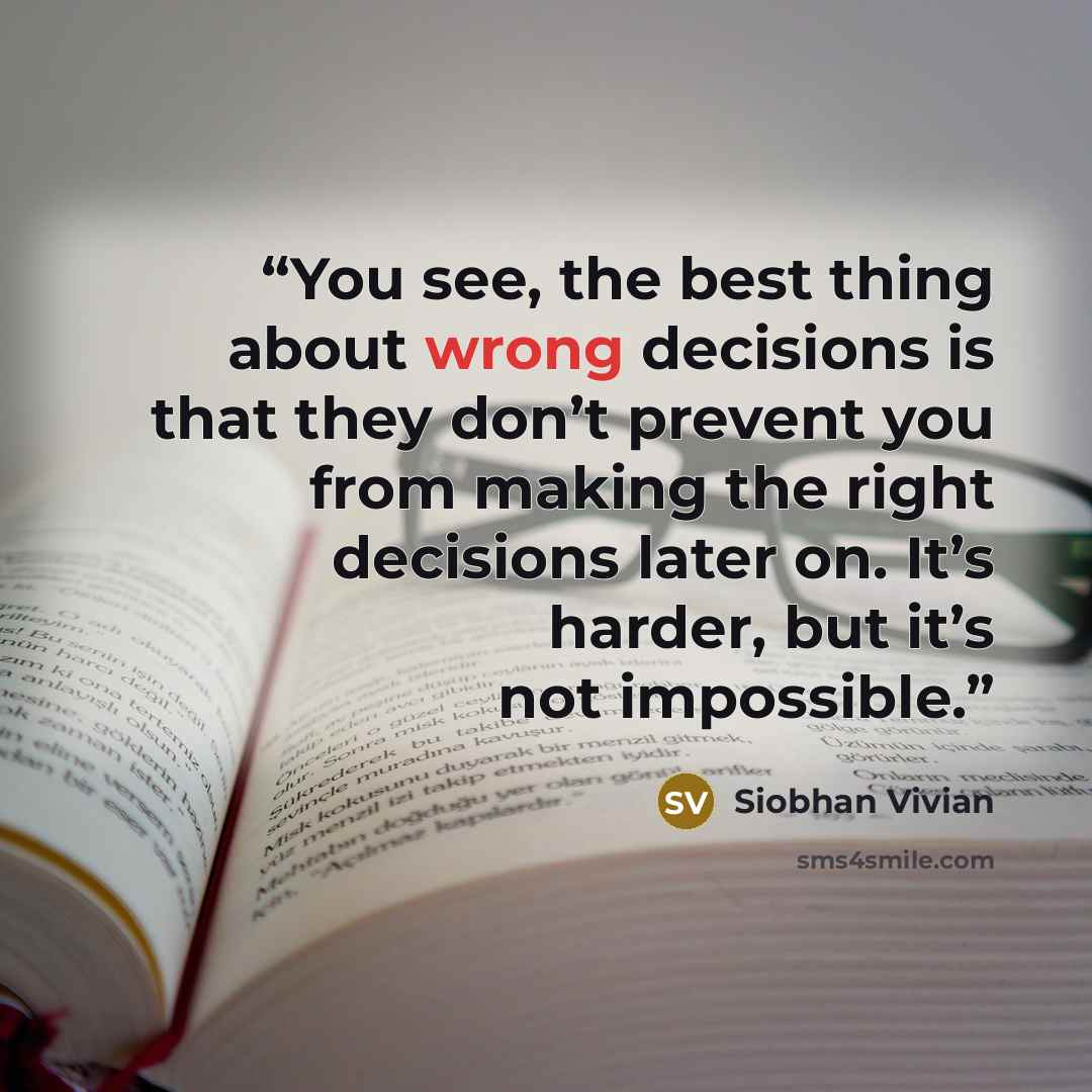 “You see, the best thing about wrong decisions is that they don’t prevent you from making the right decisions later on. It’s harder, but it’s not impossible.” quote by Siobhan Vivian
