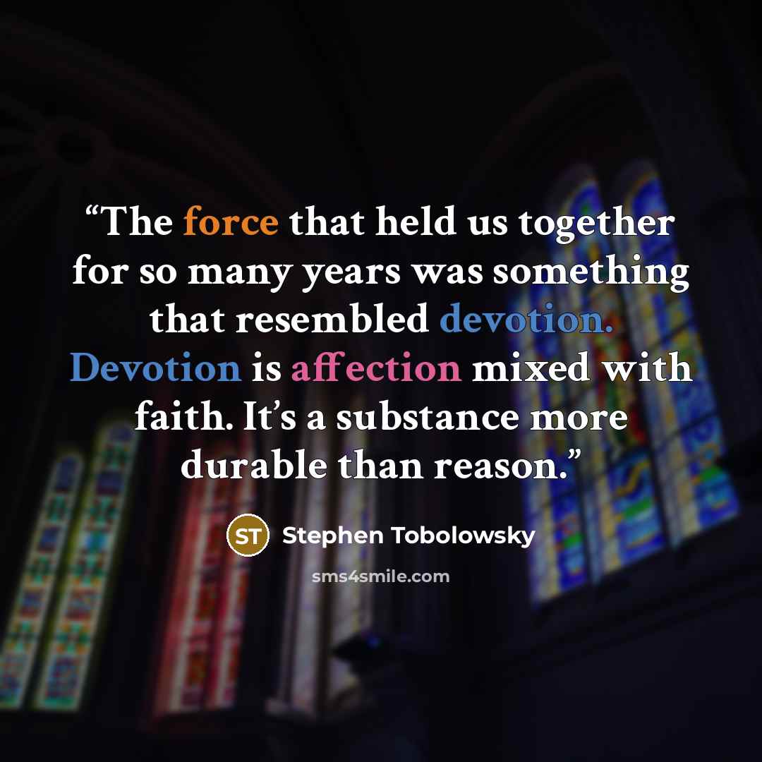 “The force that held us together for so many years was something that resembled devotion. Devotion is affection mixed with faith. It’s a substance more durable than reason.” quote by Stephen Tobolowsky