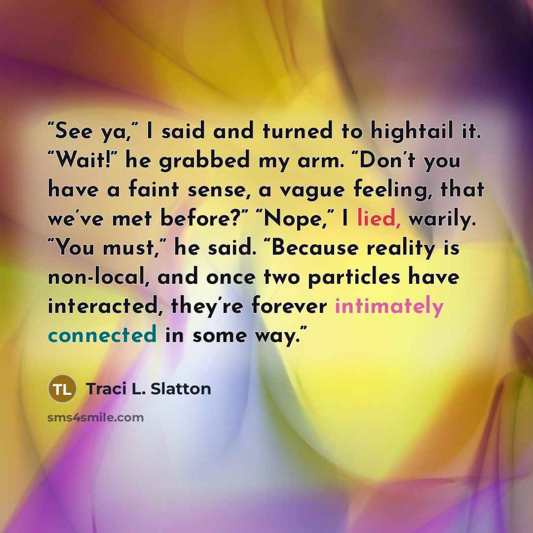 “See ya,” I said and turned to hightail it. “Wait!” he grabbed my arm. “Don’t you have a faint sense, a vague feeling, that we’ve met before?” “Nope,” I lied, warily. “You must,” he said. “Because reality is non-local, and once two particles have interacted, they’re forever intimately connected in…” quote by Traci L. Slatton