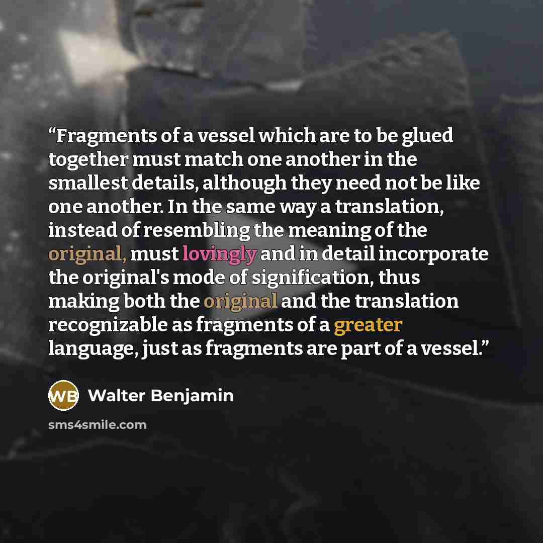 “Fragments of a vessel which are to be glued together must match one another in the smallest details, although they need not be like one another. In the same way a translation, instead of resembling the meaning of the original, must lovingly and in detail incorporate the original's mode of…” quote by Walter Benjamin