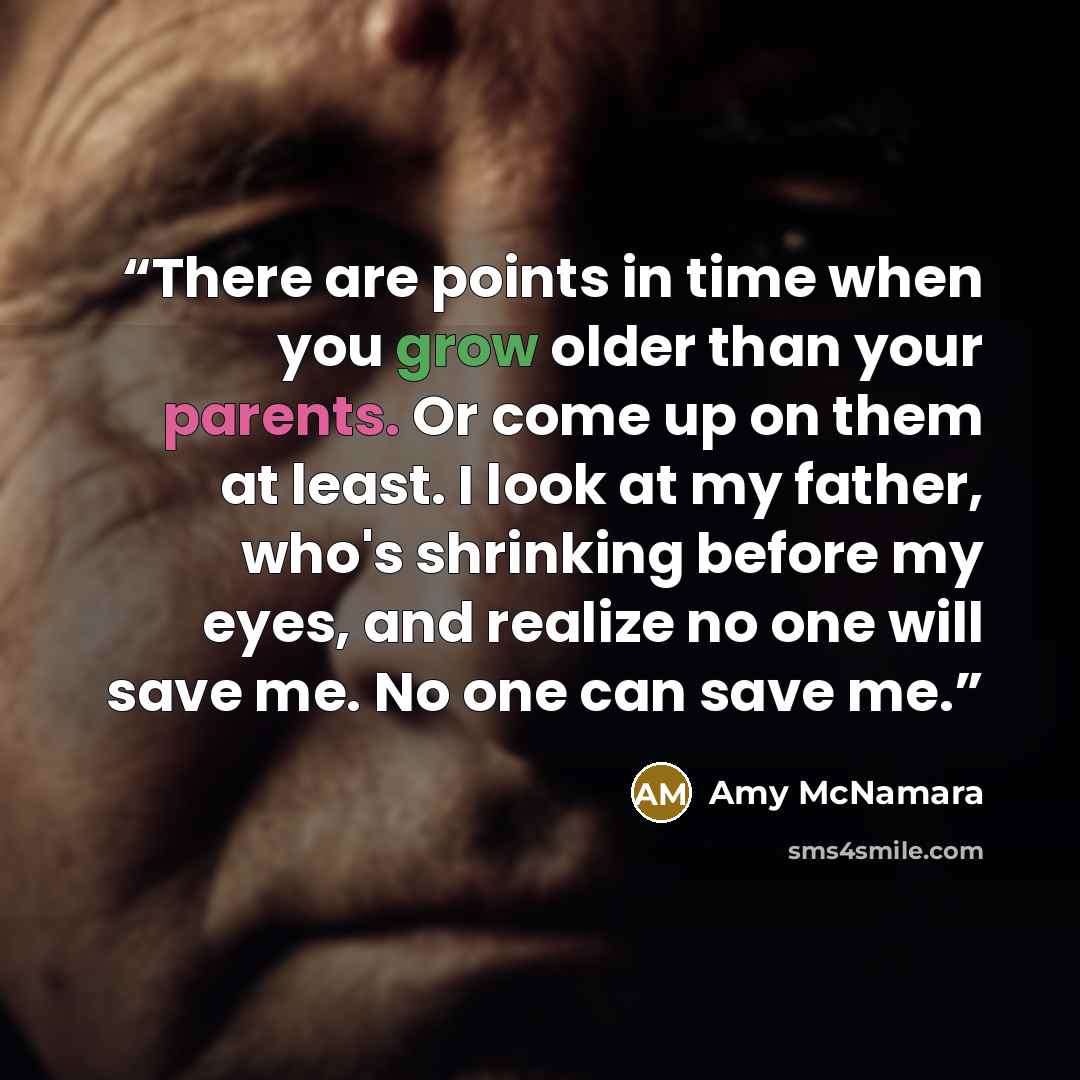 “There are points in time when you grow older than your parents. Or come up on them at least. I look at my father, who's shrinking before my eyes, and realize no one will save me. No one can save me.” quote by Amy McNamara