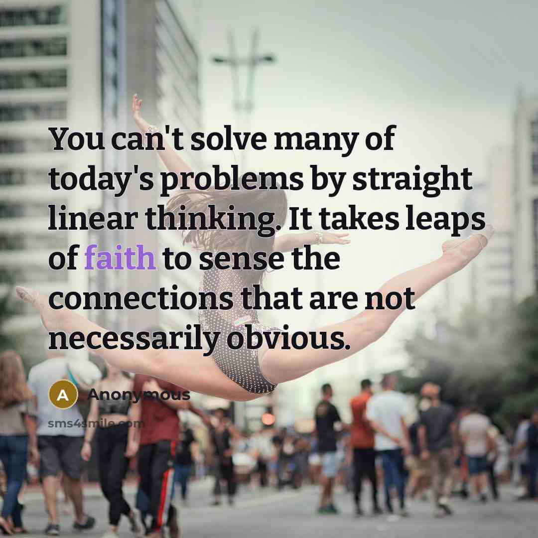 “You can't solve many of today's problems by straight linear thinking. It takes leaps of faith to sense the connections that are not necessarily obvious.” quote by Anonymous