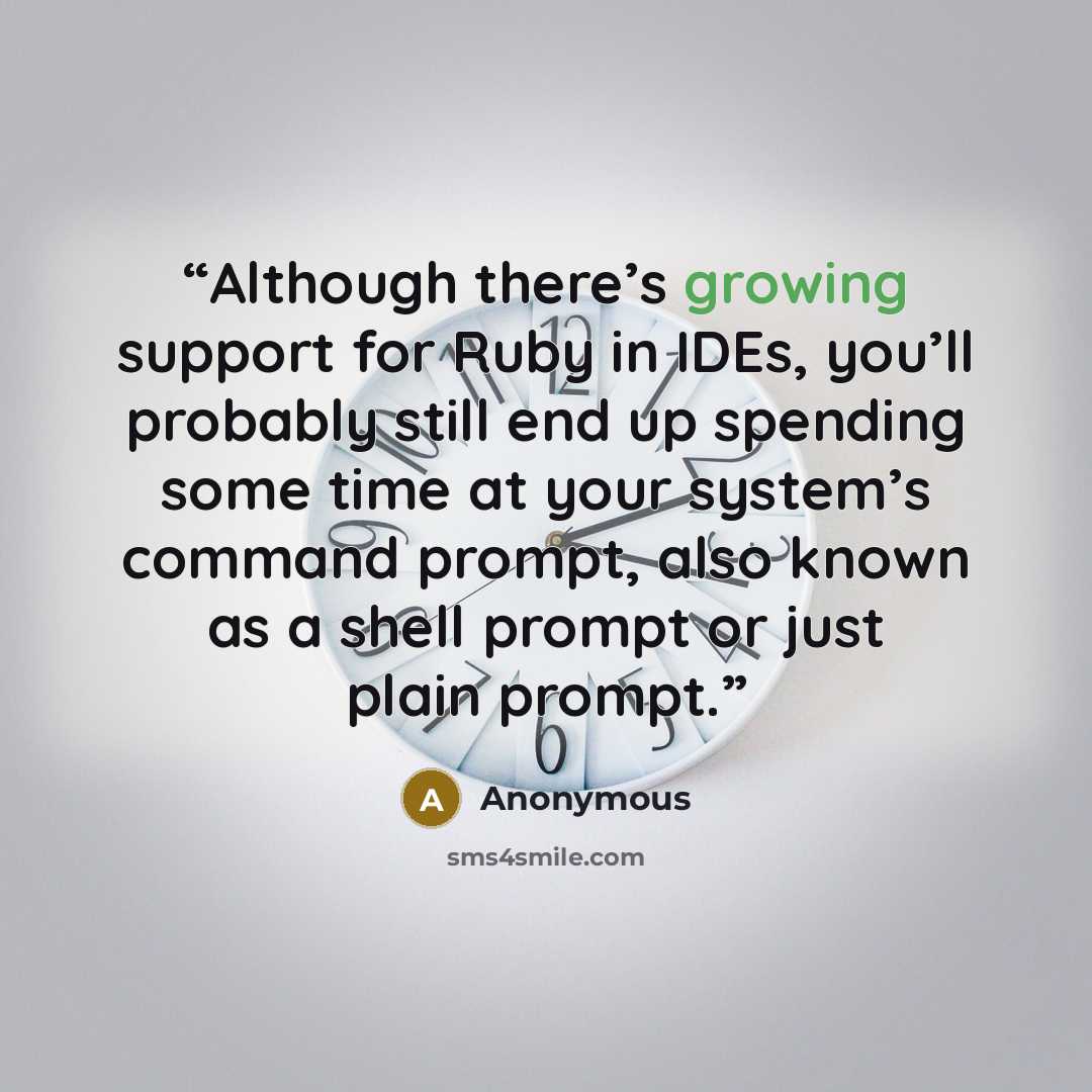 “Although there’s growing support for Ruby in IDEs, you’ll probably still end up spending some time at your system’s command prompt, also known as a shell prompt or just plain prompt.” quote by Anonymous