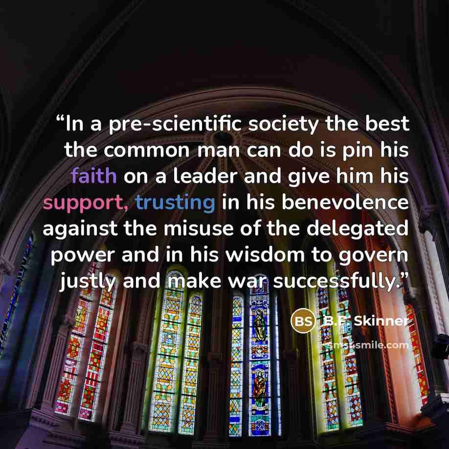 “In a pre-scientific society the best the common man can do is pin his faith on a leader and give him his support, trusting in his benevolence against the misuse of the delegated power and in his wisdom to govern justly and make war successfully.” quote by B.F. Skinner