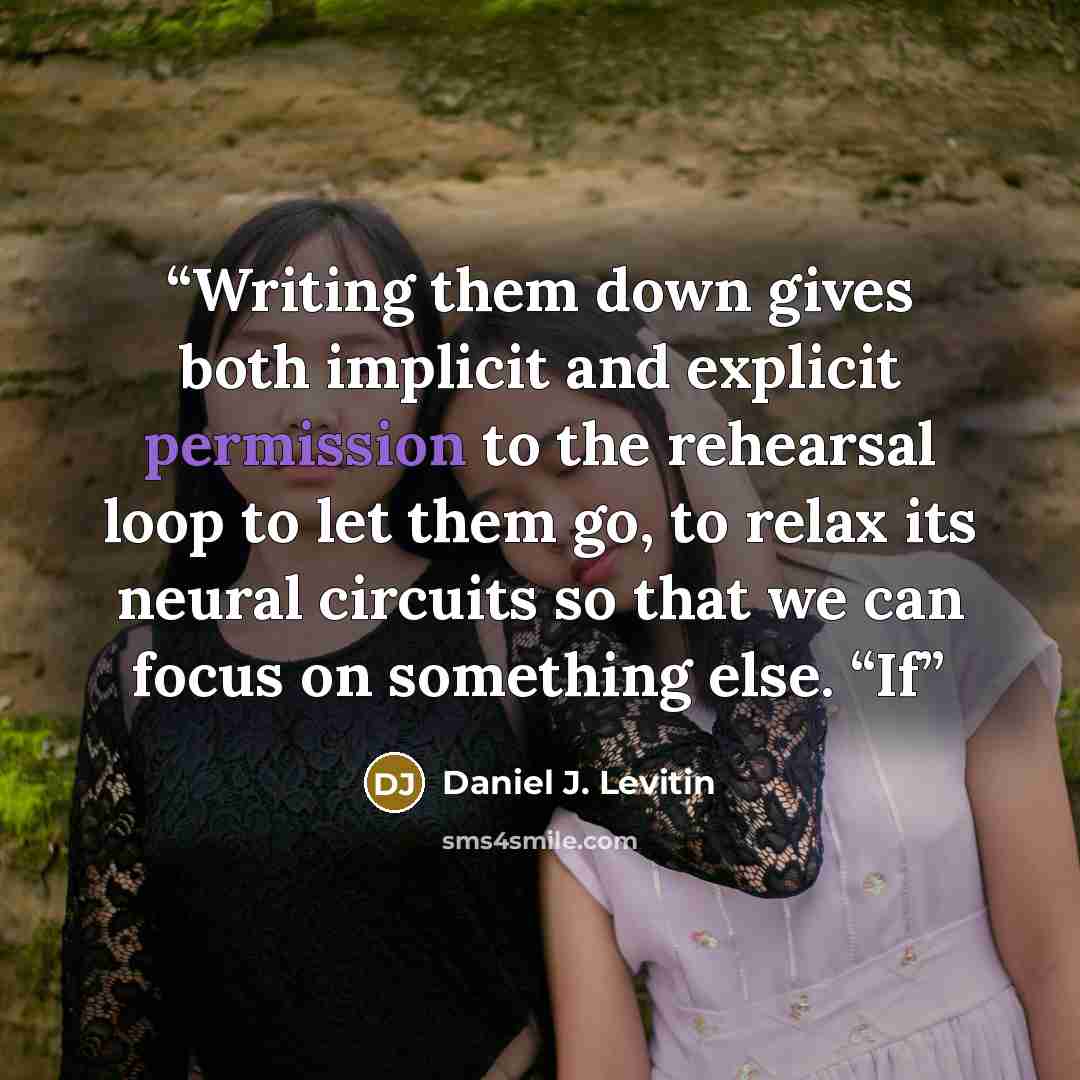 “Writing them down gives both implicit and explicit permission to the rehearsal loop to let them go, to relax its neural circuits so that we can focus on something else. “If” quote by Daniel J. Levitin