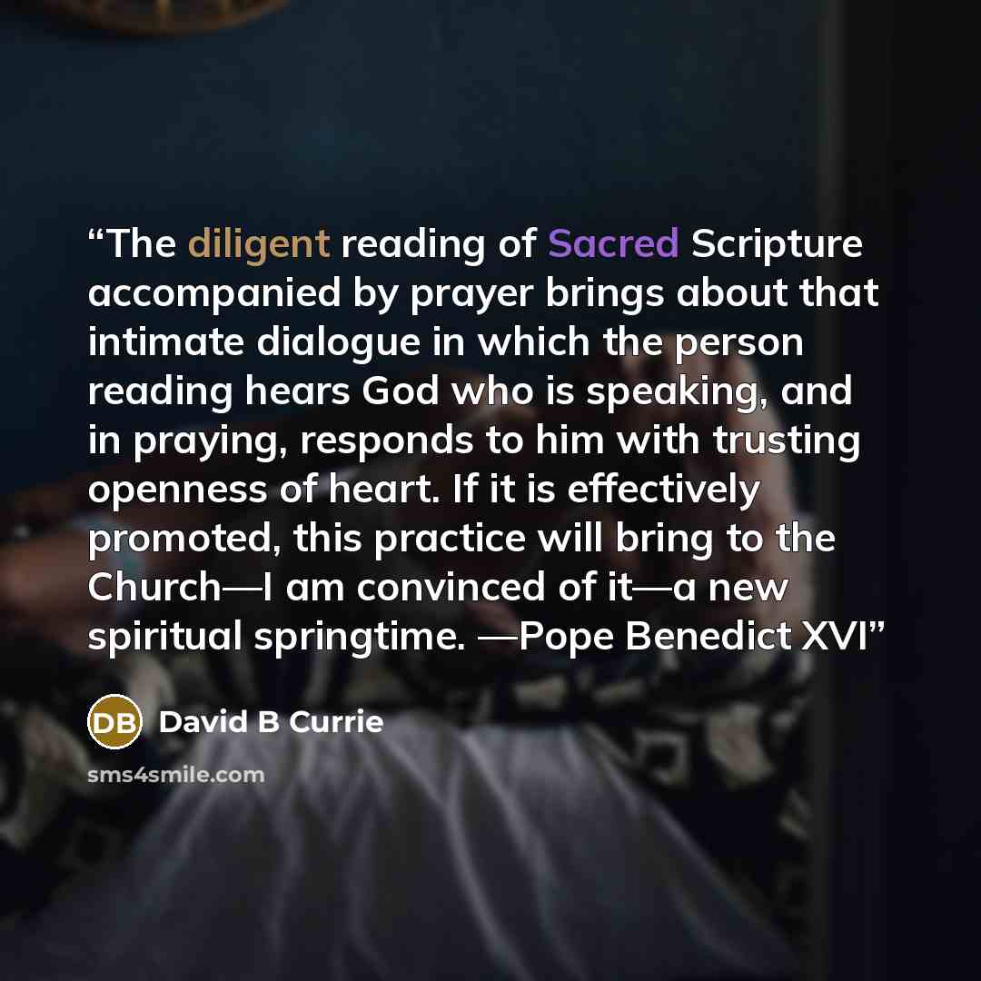 “The diligent reading of Sacred Scripture accompanied by prayer brings about that intimate dialogue in which the person reading hears God who is speaking, and in praying, responds to him with trusting openness of heart. If it is effectively promoted, this practice will bring to the Church—I am…” quote by David B Currie