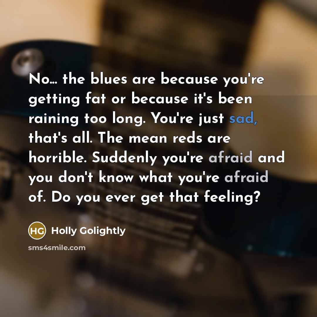 “No... the blues are because you're getting fat or because it's been raining too long. You're just sad, that's all. The mean reds are horrible. Suddenly you're afraid and you don't know what you're afraid of. Do you ever get that feeling?” quote by Holly Golightly
