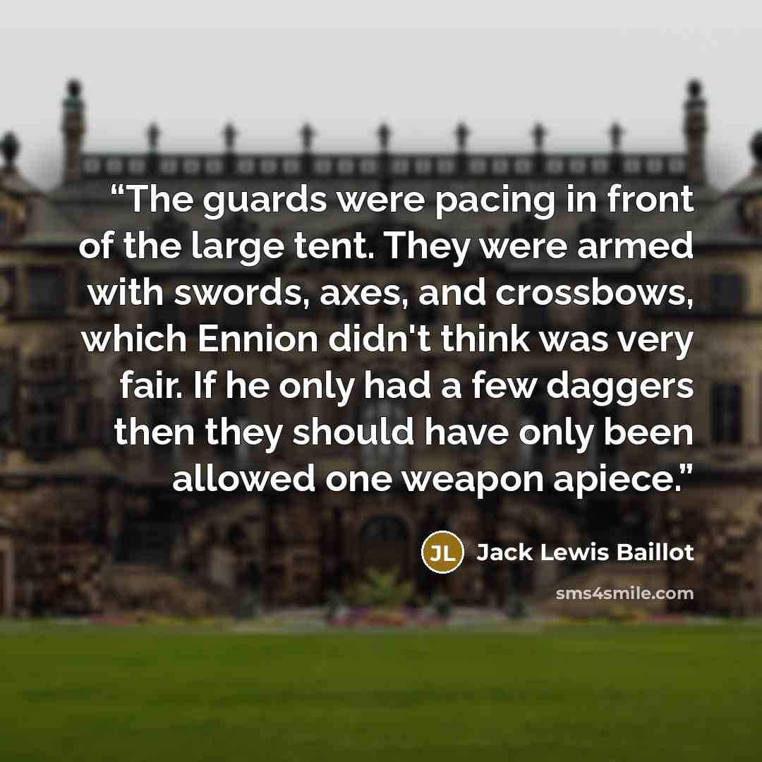 “The guards were pacing in front of the large tent. They were armed with swords, axes, and crossbows, which Ennion didn't think was very fair. If he only had a few daggers then they should have only been allowed one weapon apiece.” quote by Jack Lewis Baillot