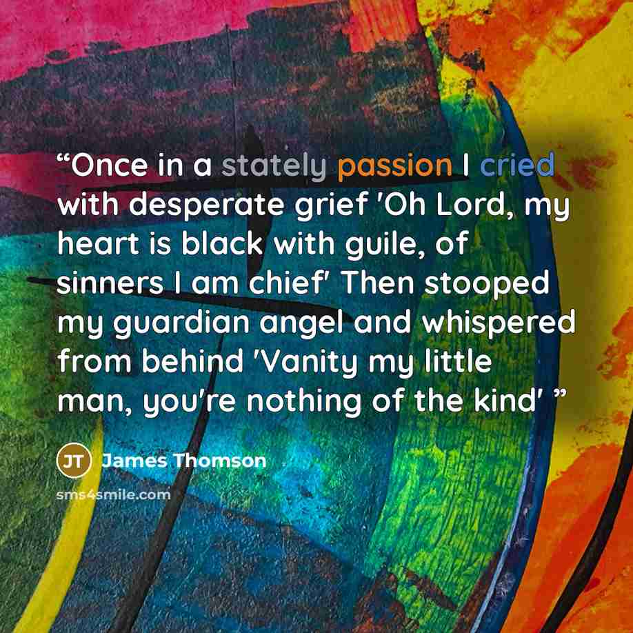 “Once in a stately passion I cried with desperate grief 'Oh Lord, my heart is black with guile, of sinners I am chief' Then stooped my guardian angel and whispered from behind 'Vanity my little man, you're nothing of the kind'” quote by James Thomson